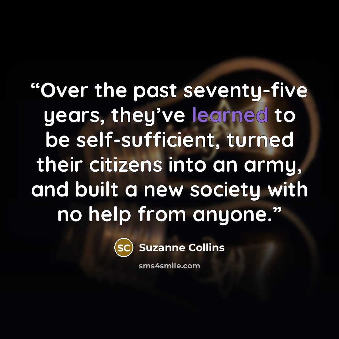 “Over the past seventy-five years, they’ve learned to be self-sufficient, turned their citizens into an army, and built a new society with no help from anyone.” quote by Suzanne Collins