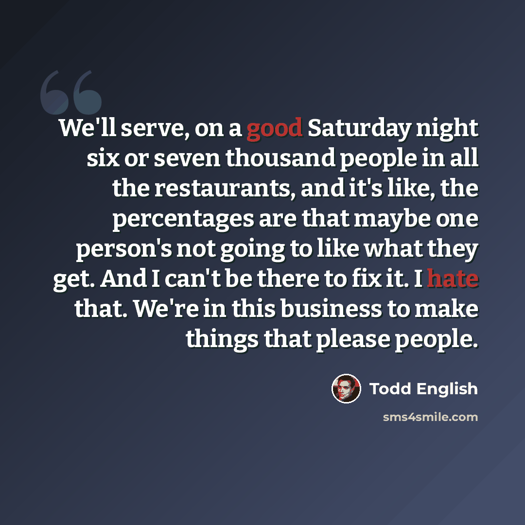 “We'll serve, on a good Saturday night six or seven thousand people in all the restaurants, and it's like, the percentages are that maybe one person's not going to like what they get. And I can't be there to fix it. I hate that. We're in this business to make things that please people.” quote by Todd English