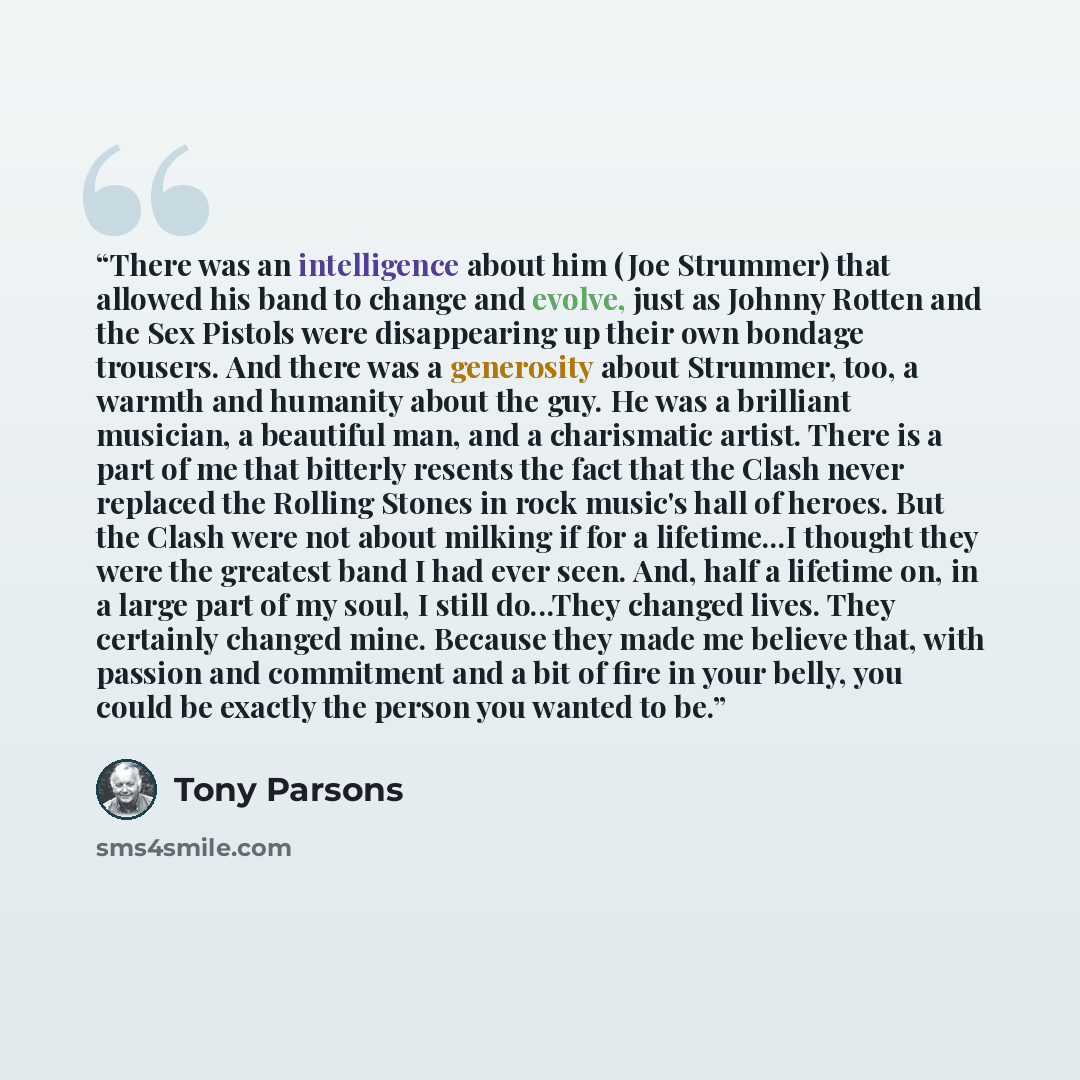 “There was an intelligence about him (Joe Strummer) that allowed his band to change and evolve, just as Johnny Rotten and the Sex Pistols were disappearing up their own bondage trousers. And there was a generosity about Strummer, too, a warmth and humanity about the guy. He was a brilliant…” quote by Tony Parsons