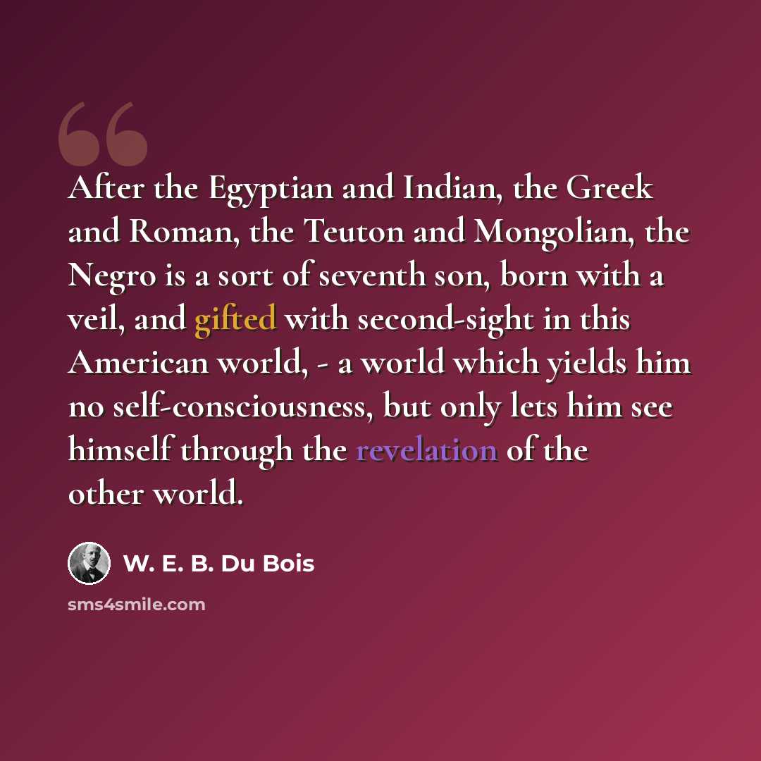 “After the Egyptian and Indian, the Greek and Roman, the Teuton and Mongolian, the Negro is a sort of seventh son, born with a veil, and gifted with second-sight in this American world, - a world which yields him no self-consciousness, but only lets him see himself through the revelation of the…” quote by W. E. B. Du Bois