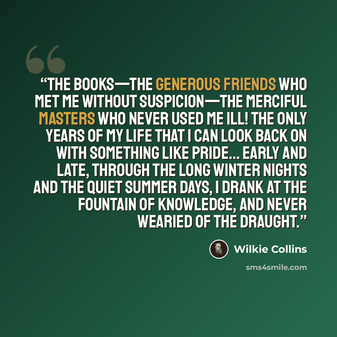 “The books—the generous friends who met me without suspicion—the merciful masters who never used me ill! The only years of my life that I can look back on with something like pride... Early and late, through the long winter nights and the quiet summer days, I drank at the fountain of knowledge, and…” quote by Wilkie Collins