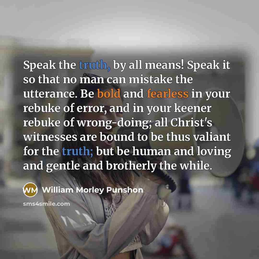 “Speak the truth, by all means! Speak it so that no man can mistake the utterance. Be bold and fearless in your rebuke of error, and in your keener rebuke of wrong-doing; all Christ's witnesses are bound to be thus valiant for the truth; but be human and loving and gentle and brotherly the while.” quote by William Morley Punshon