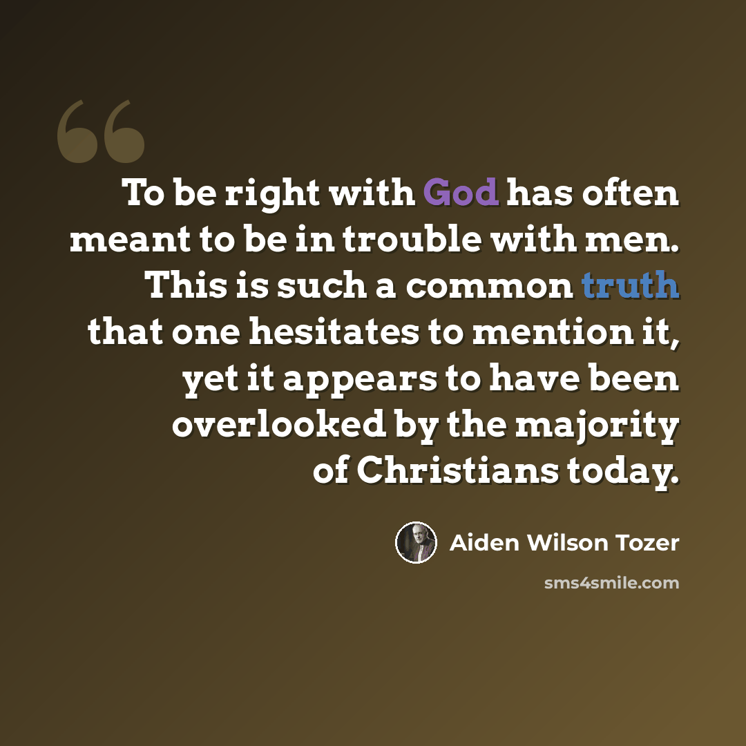 “To be right with God has often meant to be in trouble with men. This is such a common truth that one hesitates to mention it, yet it appears to have been overlooked by the majority of Christians today.” quote by Aiden Wilson Tozer