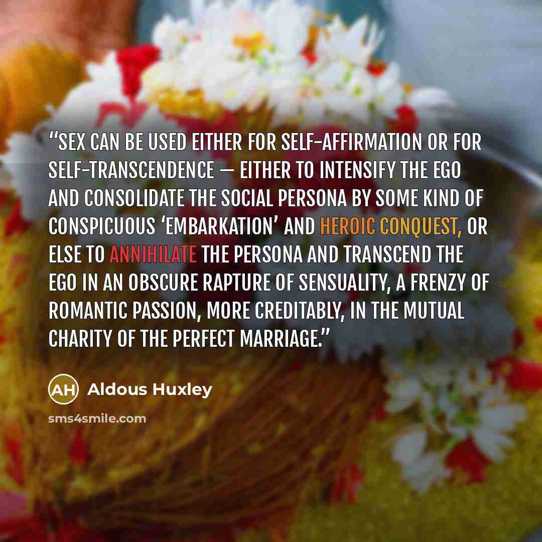 “Sex can be used either for self-affirmation or for self-transcendence — either to intensify the ego and consolidate the social persona by some kind of conspicuous ‘embarkation’ and heroic conquest, or else to annihilate the persona and transcend the ego in an obscure rapture of sensuality, a…” quote by Aldous Huxley