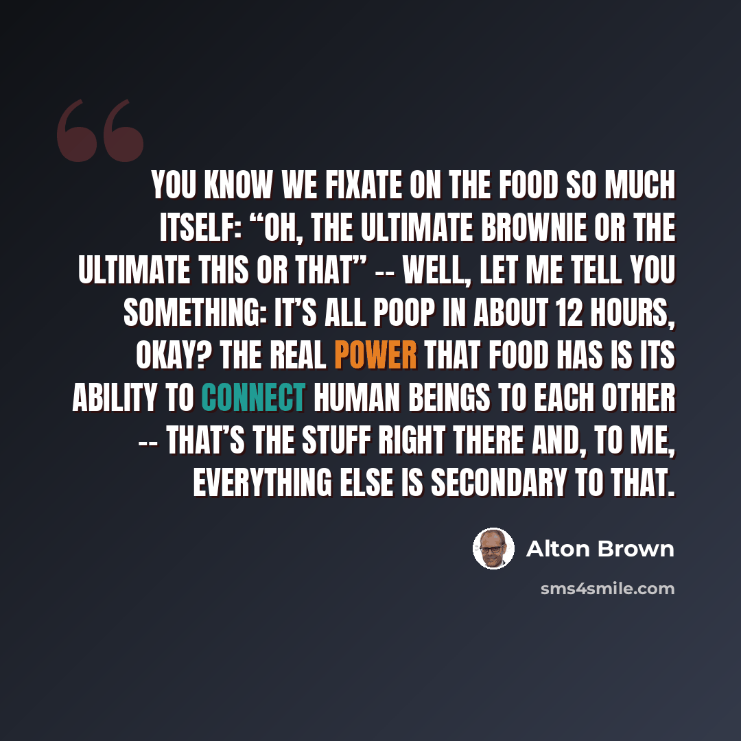 “You know we fixate on the food so much itself: “Oh, the ultimate brownie or the ultimate this or that” -- well, let me tell you something: It’s all poop in about 12 hours, okay? The real power that food has is its ability to connect human beings to each other -- that’s the stuff right there and…” quote by Alton Brown