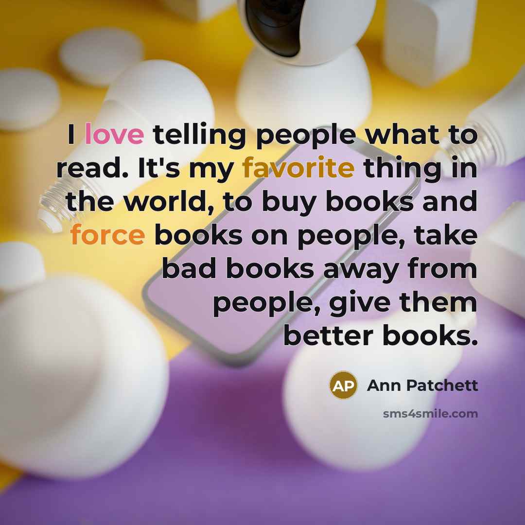 “I love telling people what to read. It's my favorite thing in the world, to buy books and force books on people, take bad books away from people, give them better books.” quote by Ann Patchett