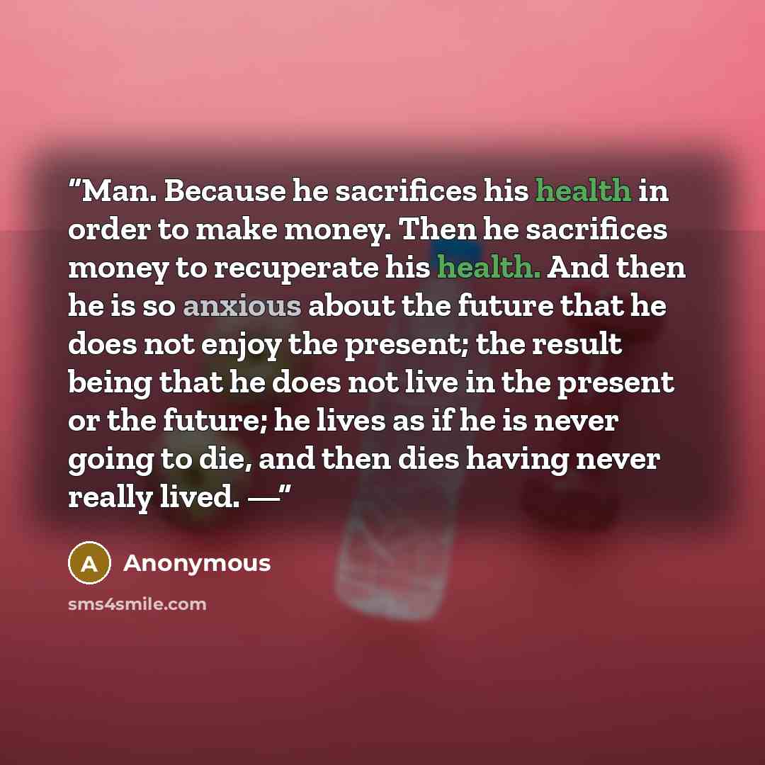 “Man. Because he sacrifices his health in order to make money. Then he sacrifices money to recuperate his health. And then he is so anxious about the future that he does not enjoy the present; the result being that he does not live in the present or the future; he lives as if he is never going to…” quote by Anonymous