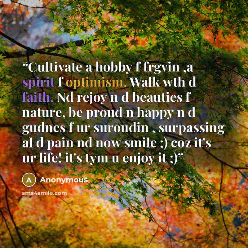 “Cultivate a hobby f frgvin ,a spirit f optimism. Walk wth d faith. Nd rejoy n d beauties f nature, be proud n happy n d gudnes f ur suroudin , surpassing al d pain nd now smile ;) coz it's ur life! it's tym u enjoy it ;)” quote by Anonymous