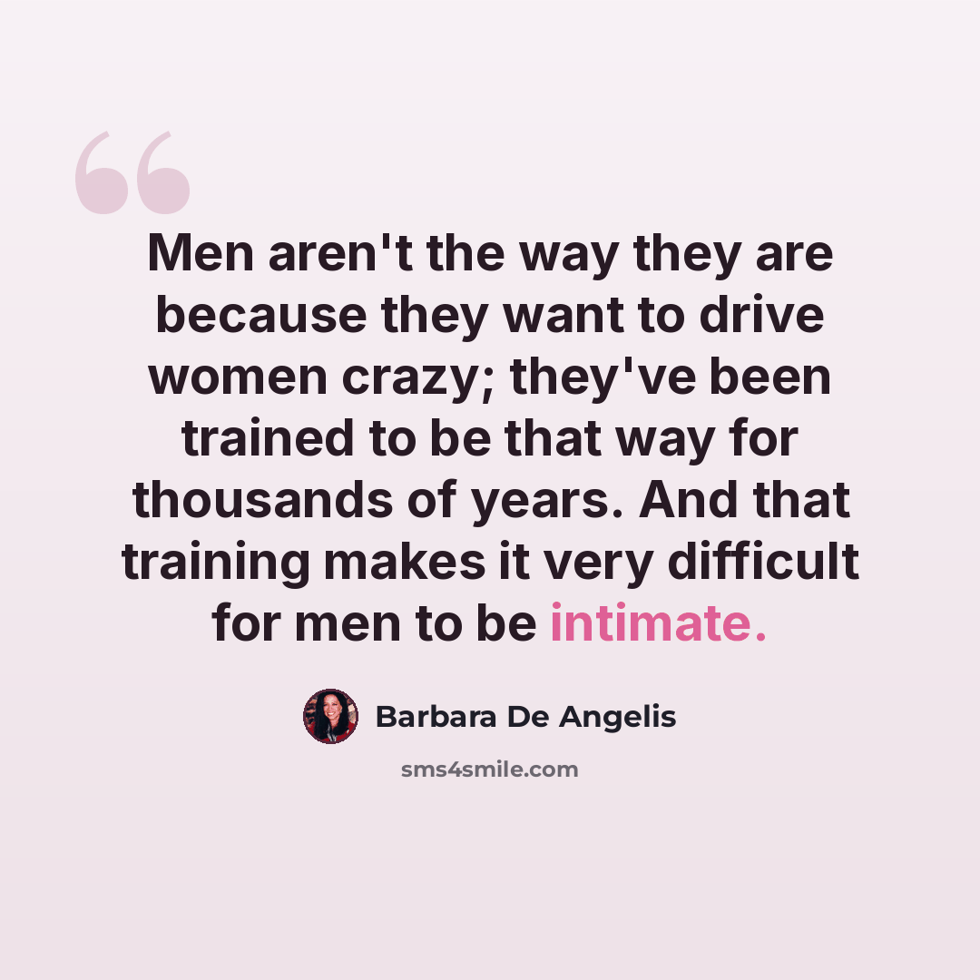 “Men aren't the way they are because they want to drive women crazy; they've been trained to be that way for thousands of years. And that training makes it very difficult for men to be intimate.” quote by Barbara De Angelis