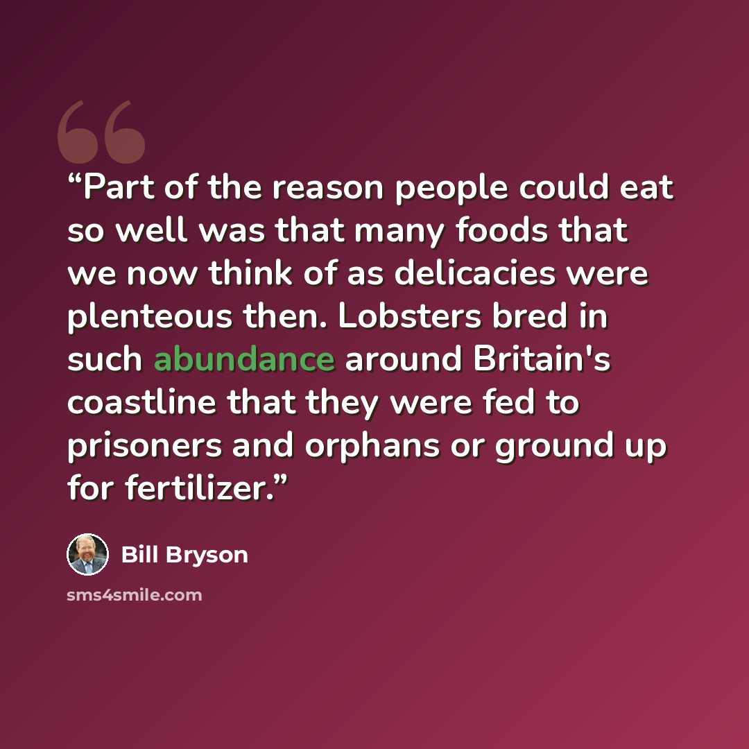 “Part of the reason people could eat so well was that many foods that we now think of as delicacies were plenteous then. Lobsters bred in such abundance around Britain's coastline that they were fed to prisoners and orphans or ground up for fertilizer.” quote by Bill Bryson