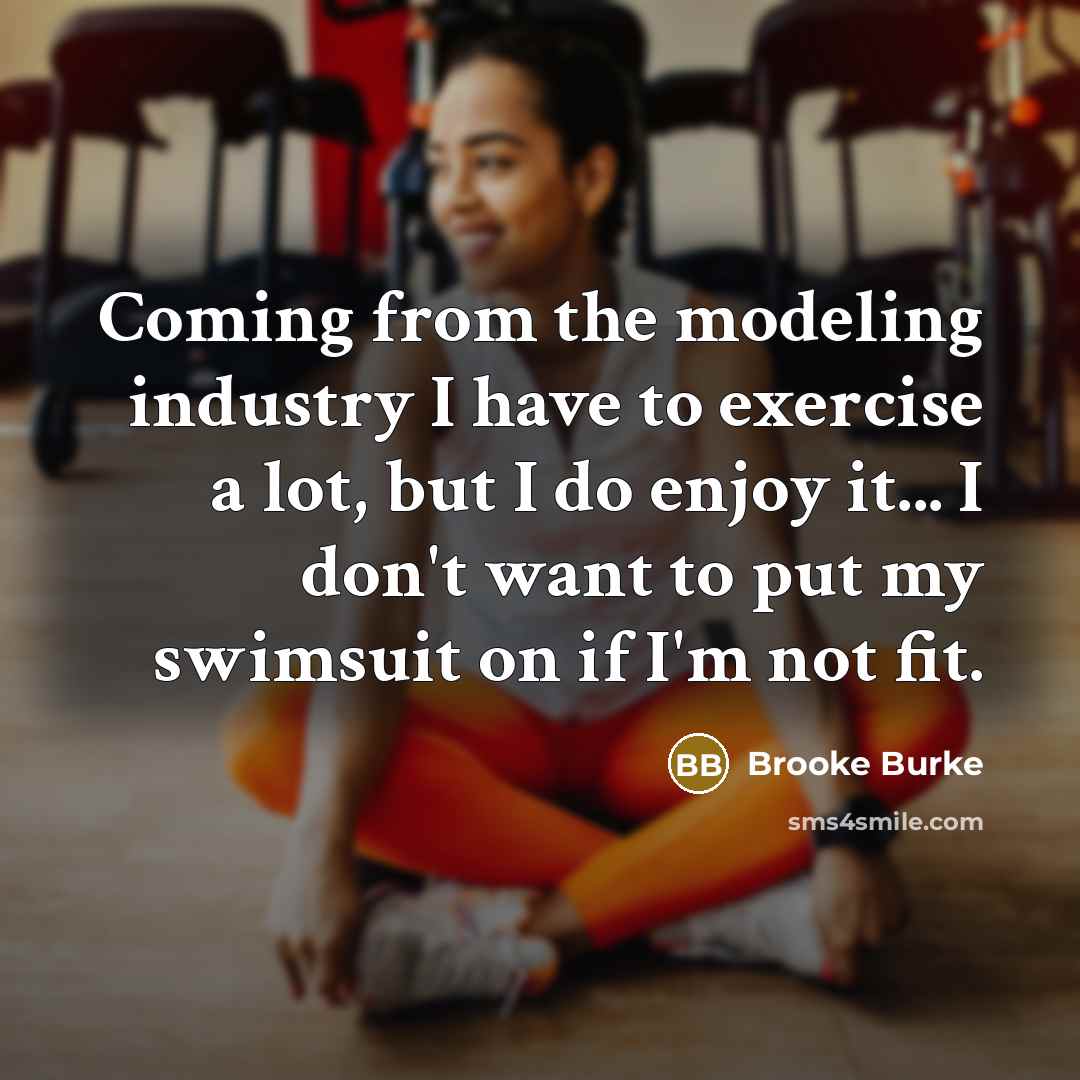 “Coming from the modeling industry I have to exercise a lot, but I do enjoy it... I don't want to put my swimsuit on if I'm not fit.” quote by Brooke Burke