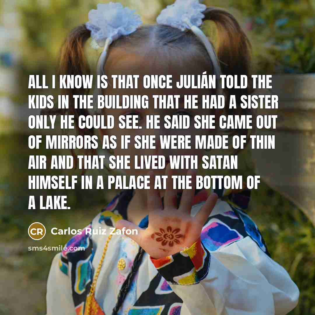 “All I know is that once Julián told the kids in the building that he had a sister only he could see. He said she came out of mirrors as if she were made of thin air and that she lived with Satan himself in a palace at the bottom of a lake.” quote by Carlos Ruiz Zafon