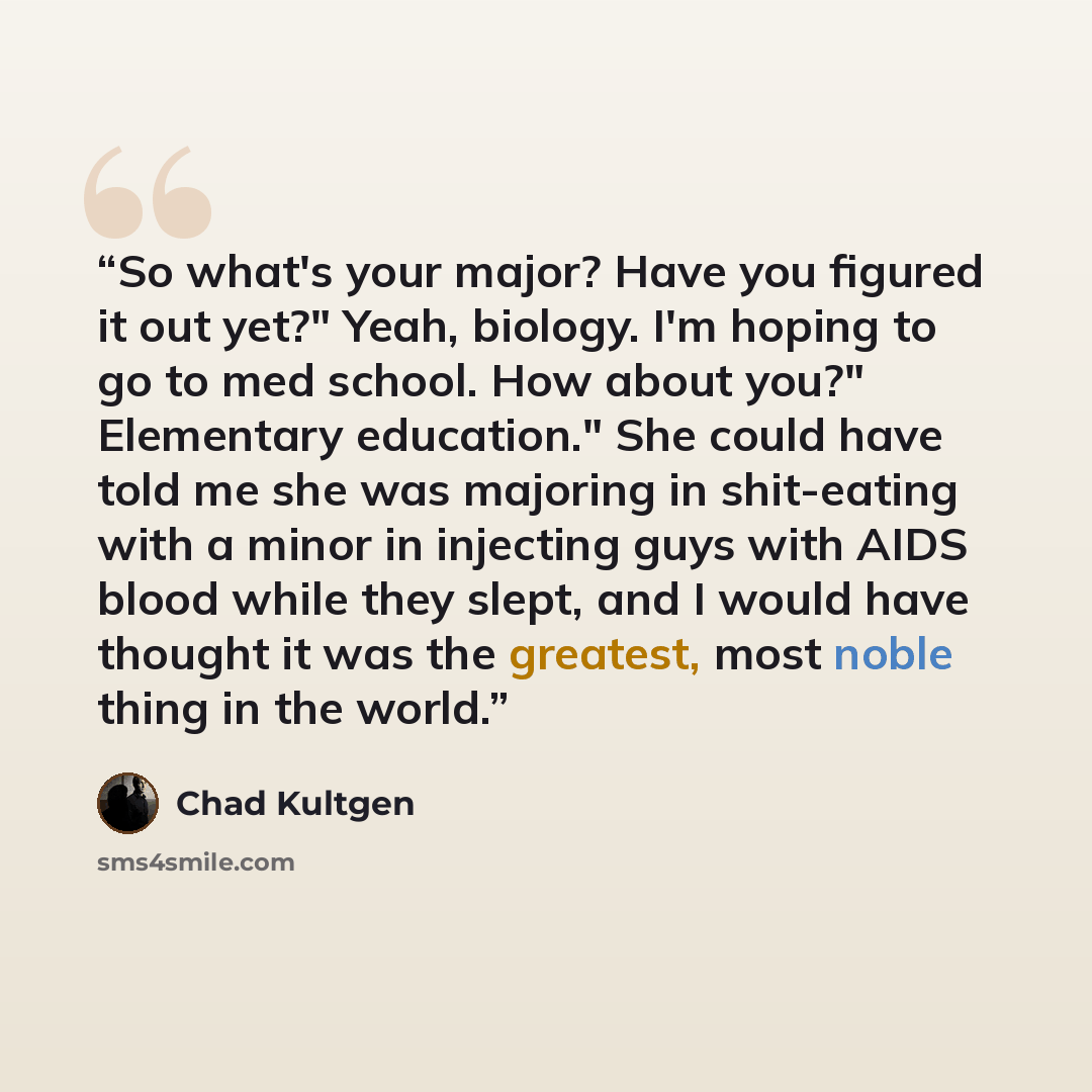 “So what's your major? Have you figured it out yet?" Yeah, biology. I'm hoping to go to med school. How about you?" Elementary education." She could have told me she was majoring in shit-eating with a minor in injecting guys with AIDS blood while they slept, and I would have thought it was the…” quote by Chad Kultgen