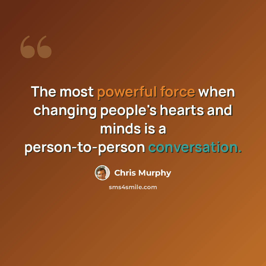 “The most powerful force when changing people's hearts and minds is a person-to-person conversation.” quote by Chris Murphy