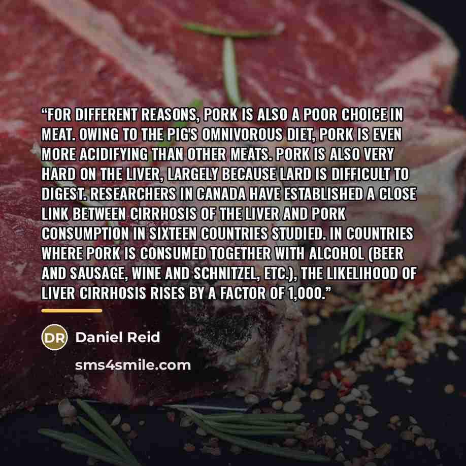 “For different reasons, pork is also a poor choice in meat. Owing to the pig's omnivorous diet, pork is even more acidifying than other meats. Pork is also very hard on the liver, largely because lard is difficult to digest. Researchers in Canada have established a close link between cirrhosis of…” quote by Daniel Reid