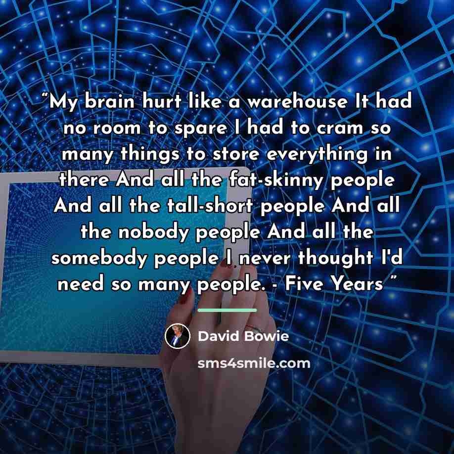 “My brain hurt like a warehouse It had no room to spare I had to cram so many things to store everything in there And all the fat-skinny people And all the tall-short people And all the nobody people And all the somebody people I never thought I'd need so many people. - Five Years” quote by David Bowie