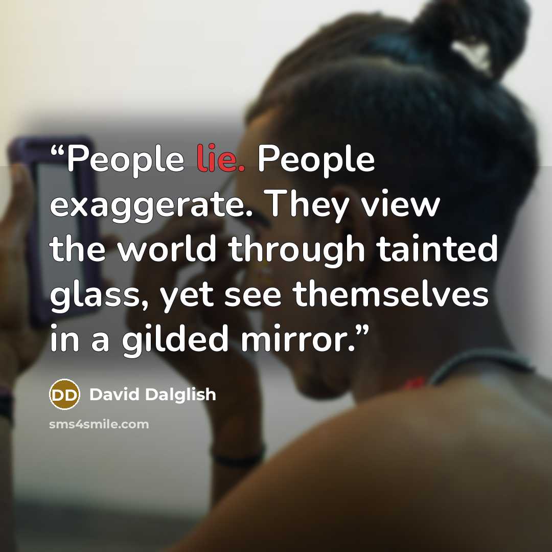 “People lie. People exaggerate. They view the world through tainted glass, yet see themselves in a gilded mirror.” quote by David Dalglish