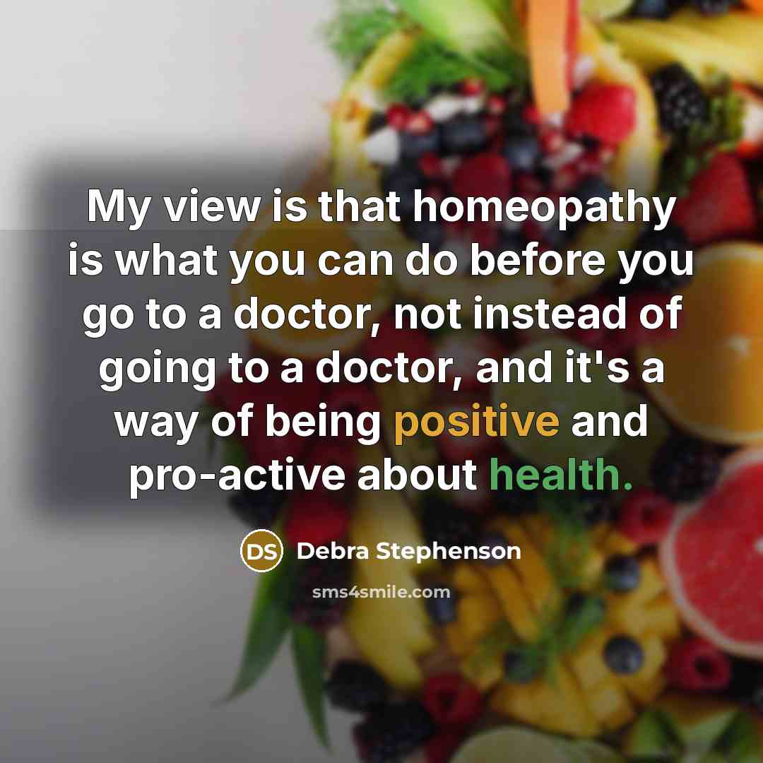 “My view is that homeopathy is what you can do before you go to a doctor, not instead of going to a doctor, and it's a way of being positive and pro-active about health.” quote by Debra Stephenson