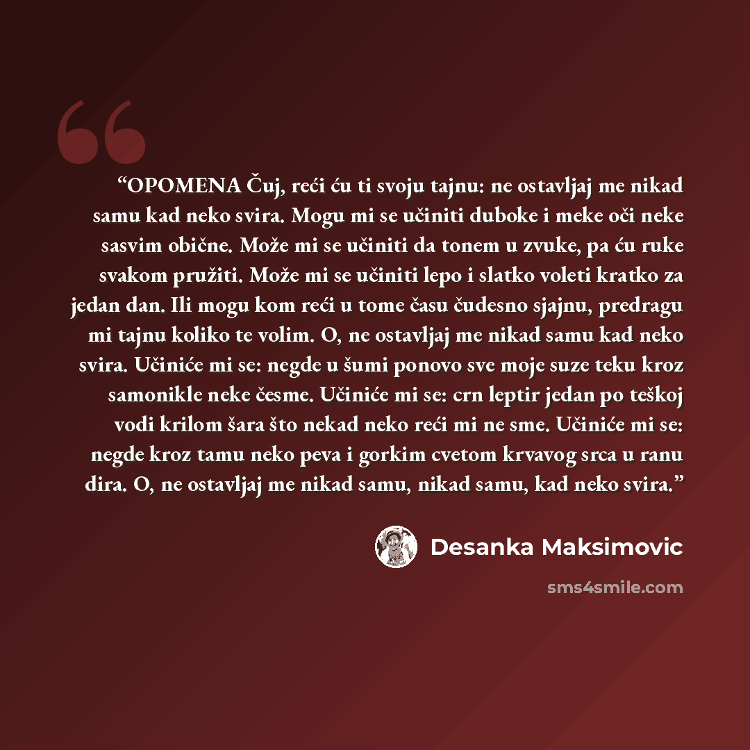 “OPOMENA Čuj, reći ću ti svoju tajnu: ne ostavljaj me nikad samu kad neko svira. Mogu mi se učiniti duboke i meke oči neke sasvim obične. Može mi se učiniti da tonem u zvuke, pa ću ruke svakom pružiti. Može mi se učiniti lepo i slatko voleti kratko za jedan dan. Ili mogu kom reći u tome času…” quote by Desanka Maksimović