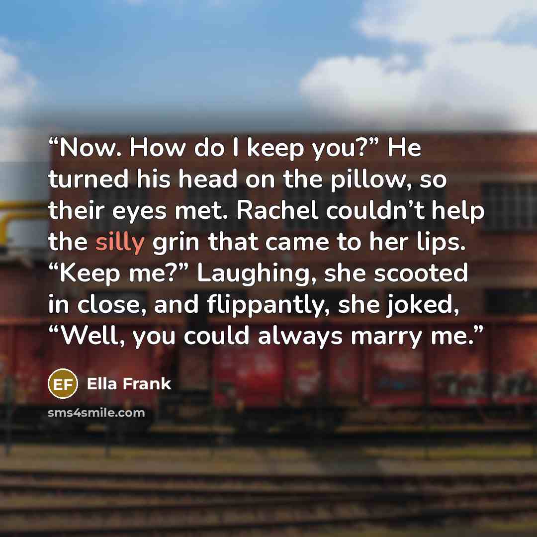 “Now. How do I keep you?” He turned his head on the pillow, so their eyes met. Rachel couldn’t help the silly grin that came to her lips. “Keep me?” Laughing, she scooted in close, and flippantly, she joked, “Well, you could always marry me.” quote by Ella Frank