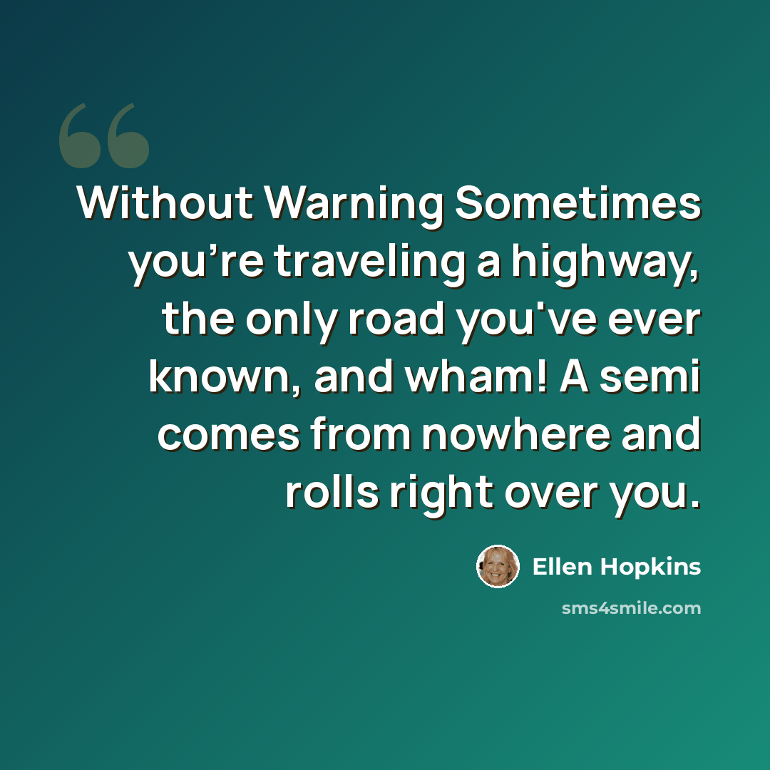 “Without Warning Sometimes you're traveling a highway, the only road you've ever known, and wham! A semi comes from nowhere and rolls right over you.” quote by Ellen Hopkins