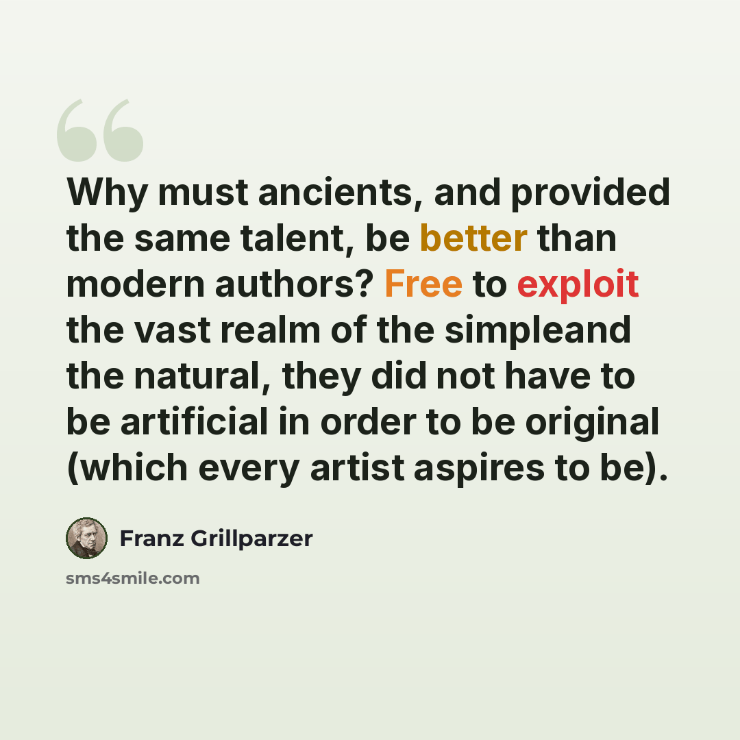 “Why must ancients, and provided the same talent, be better than modern authors? Free to exploit the vast realm of the simpleand the natural, they did not have to be artificial in order to be original (which every artist aspires to be).” quote by Franz Grillparzer
