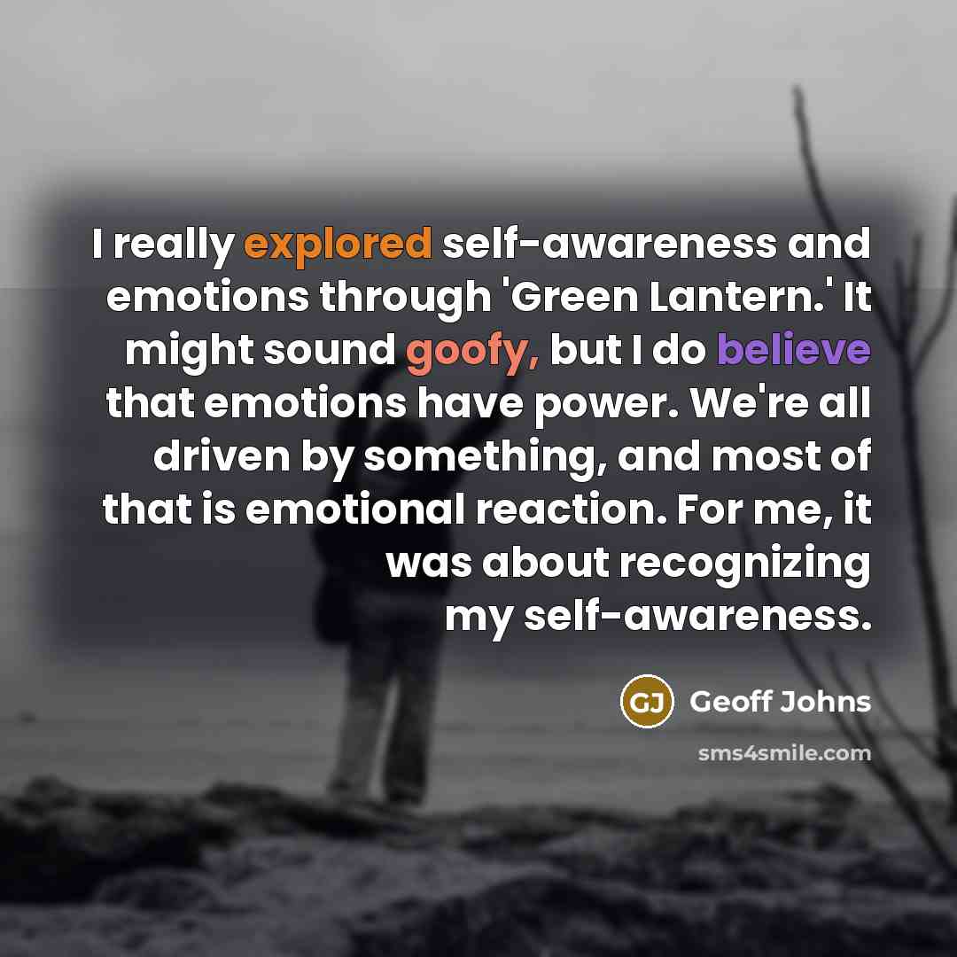 “I really explored self-awareness and emotions through 'Green Lantern.' It might sound goofy, but I do believe that emotions have power. We're all driven by something, and most of that is emotional reaction. For me, it was about recognizing my self-awareness.” quote by Geoff Johns
