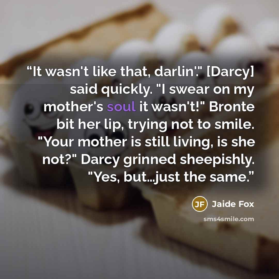 “It wasn't like that, darlin'." [Darcy] said quickly. "I swear on my mother's soul it wasn't!" Bronte bit her lip, trying not to smile. "Your mother is still living, is she not?" Darcy grinned sheepishly. "Yes, but…just the same.” quote by Jaide Fox
