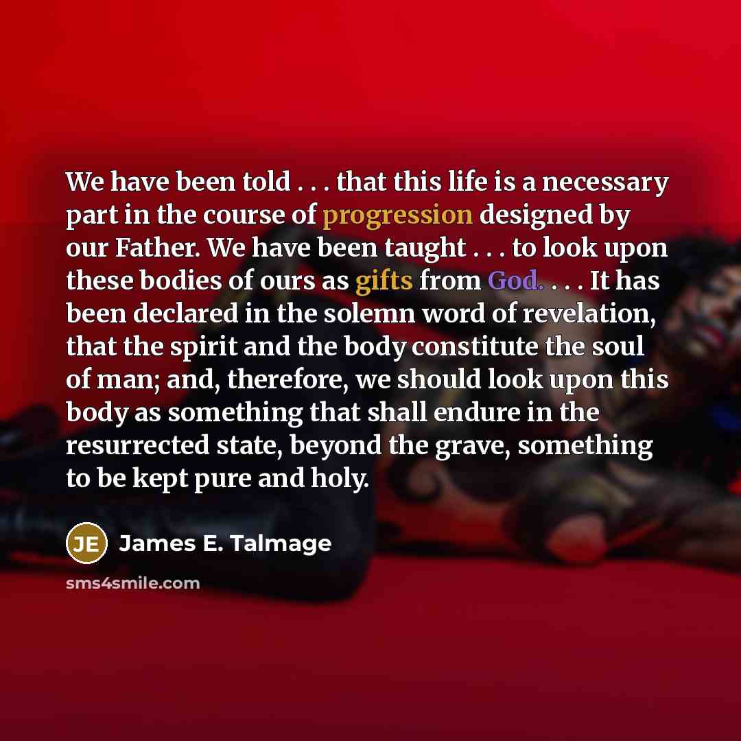 “We have been told . . . that this life is a necessary part in the course of progression designed by our Father. We have been taught . . . to look upon these bodies of ours as gifts from God. . . . It has been declared in the solemn word of revelation, that the spirit and the body constitute the…” quote by James E. Talmage