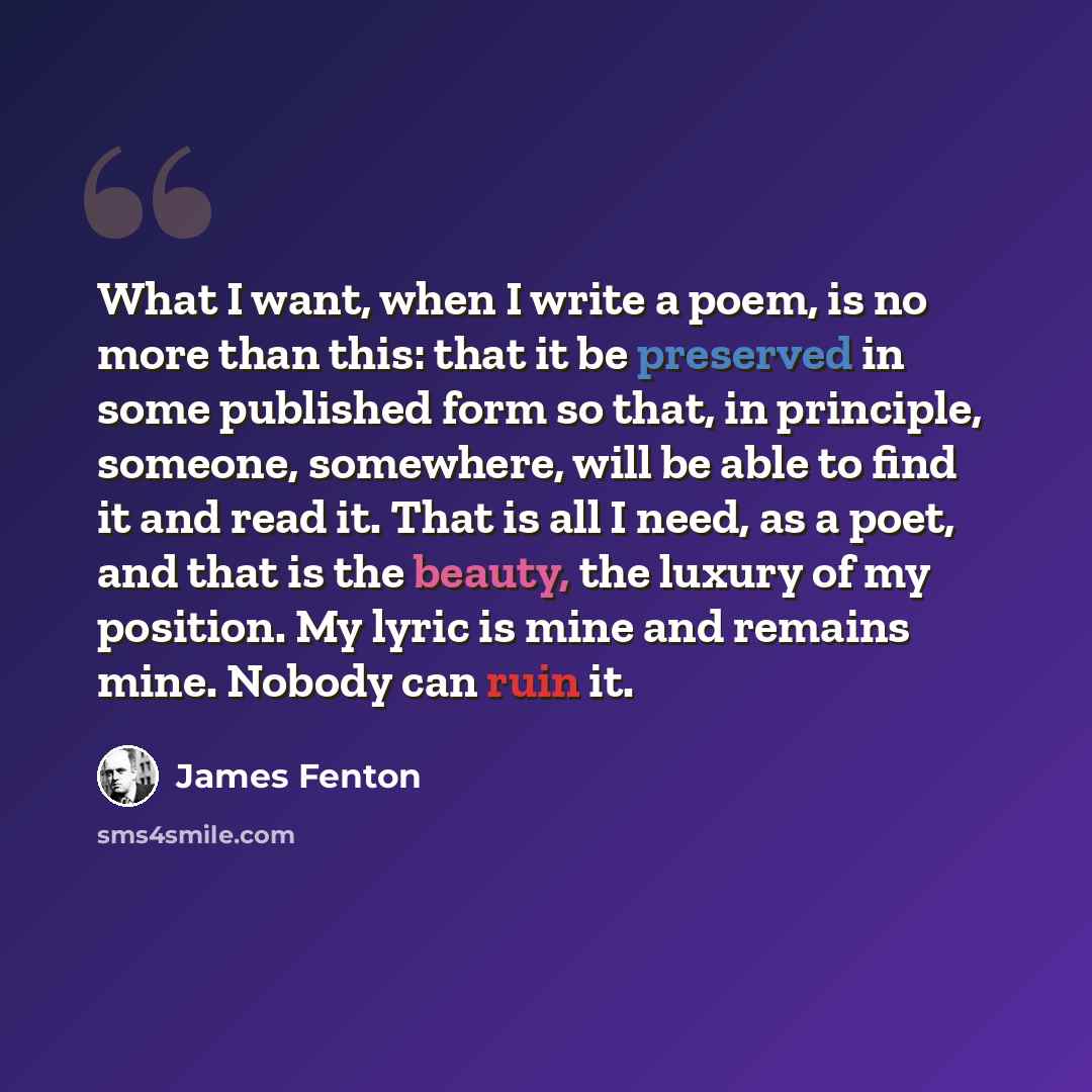 “What I want, when I write a poem, is no more than this: that it be preserved in some published form so that, in principle, someone, somewhere, will be able to find it and read it. That is all I need, as a poet, and that is the beauty, the luxury of my position. My lyric is mine and remains mine…” quote by James Fenton