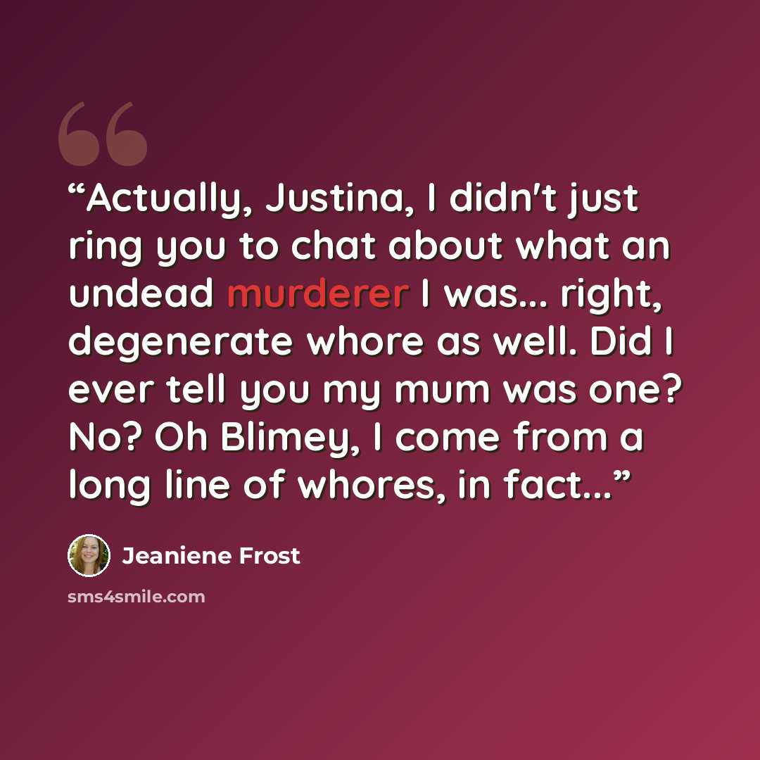 “Actually, Justina, I didn't just ring you to chat about what an undead murderer I was... right, degenerate whore as well. Did I ever tell you my mum was one? No? Oh Blimey, I come from a long line of whores, in fact...” quote by Jeaniene Frost