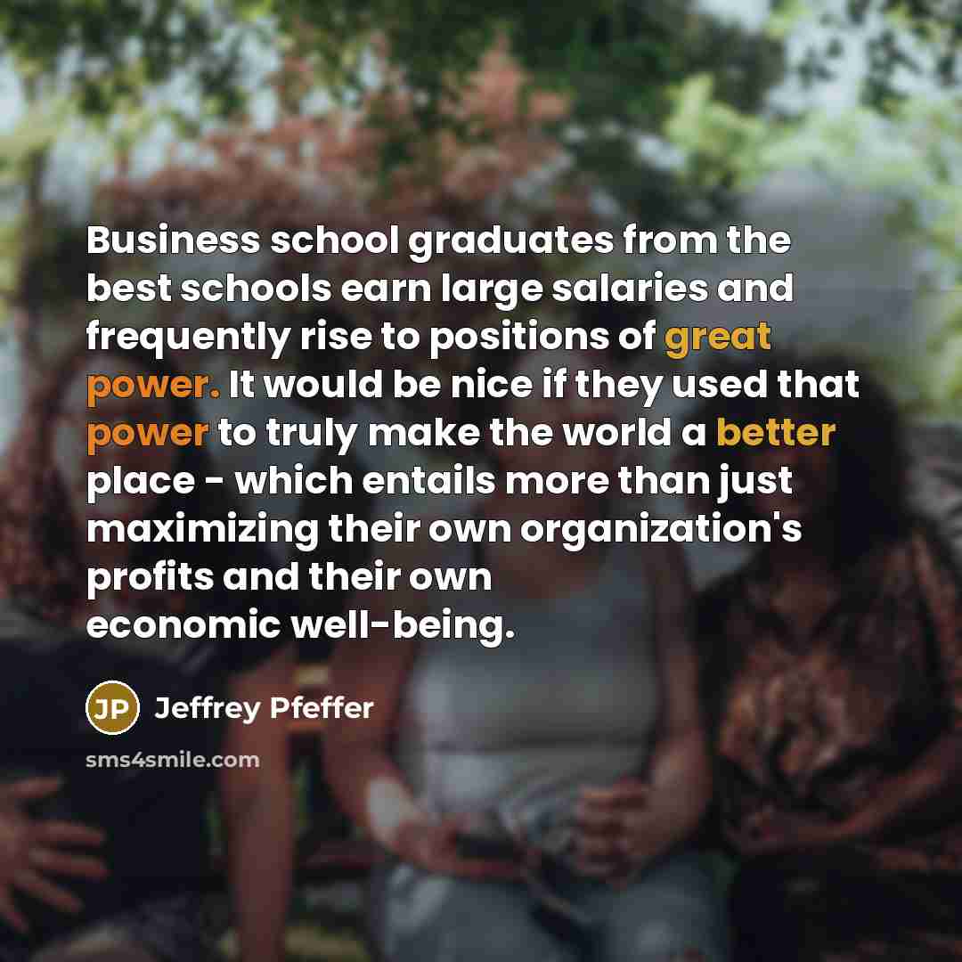 “Business school graduates from the best schools earn large salaries and frequently rise to positions of great power. It would be nice if they used that power to truly make the world a better place - which entails more than just maximizing their own organization's profits and their own economic…” quote by Jeffrey Pfeffer