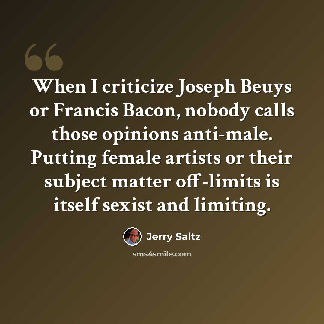 “When I criticize Joseph Beuys or Francis Bacon, nobody calls those opinions anti-male. Putting female artists or their subject matter off-limits is itself sexist and limiting.” quote by Jerry Saltz