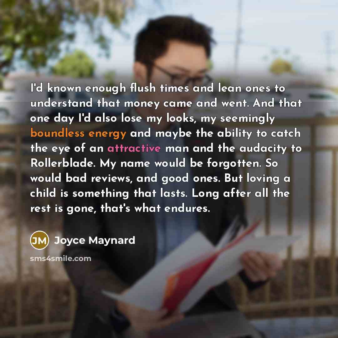 “I'd known enough flush times and lean ones to understand that money came and went. And that one day I'd also lose my looks, my seemingly boundless energy and maybe the ability to catch the eye of an attractive man and the audacity to Rollerblade. My name would be forgotten. So would bad reviews…” quote by Joyce Maynard
