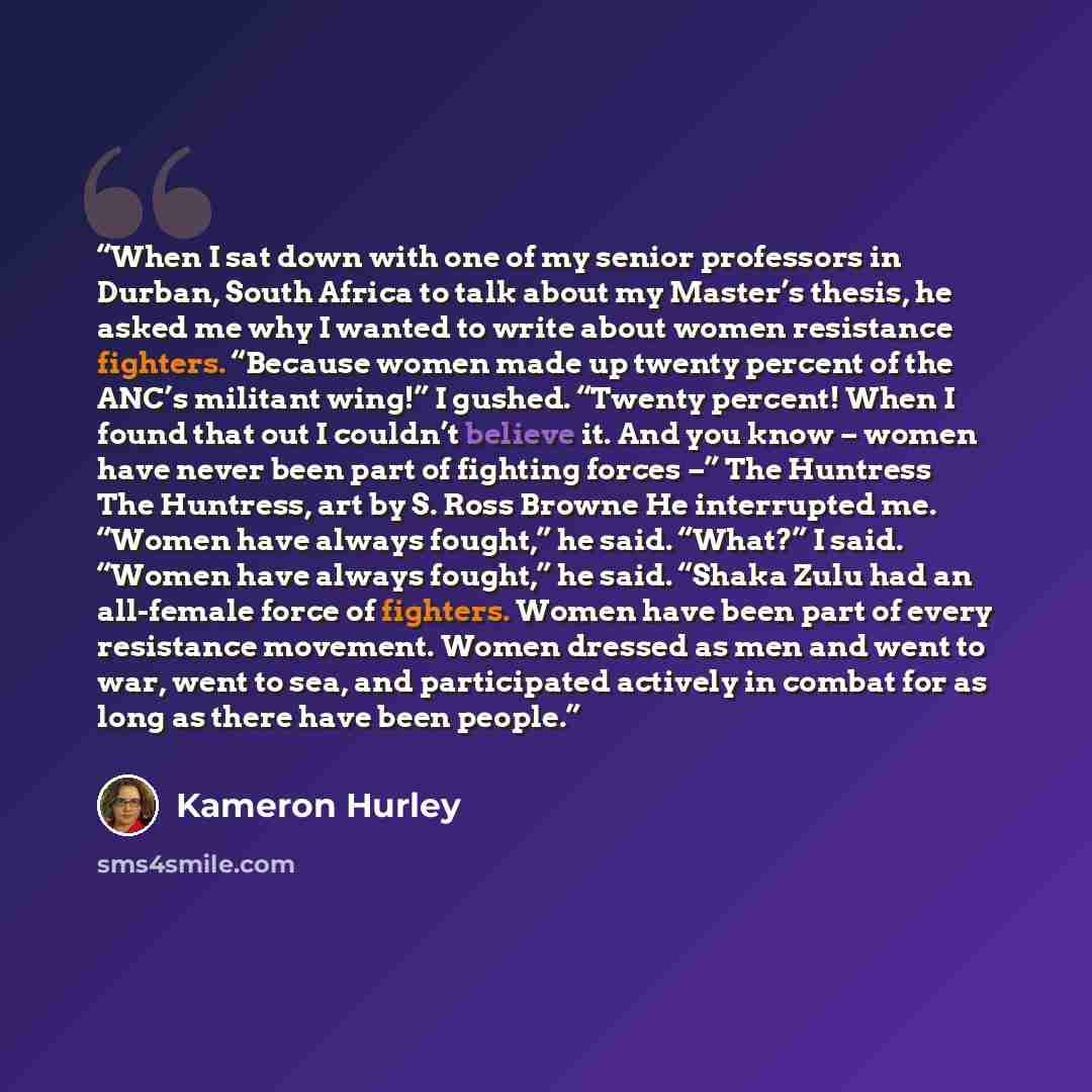 “When I sat down with one of my senior professors in Durban, South Africa to talk about my Master’s thesis, he asked me why I wanted to write about women resistance fighters. “Because women made up twenty percent of the ANC’s militant wing!” I gushed. “Twenty percent! When I found that out I…” quote by Kameron Hurley