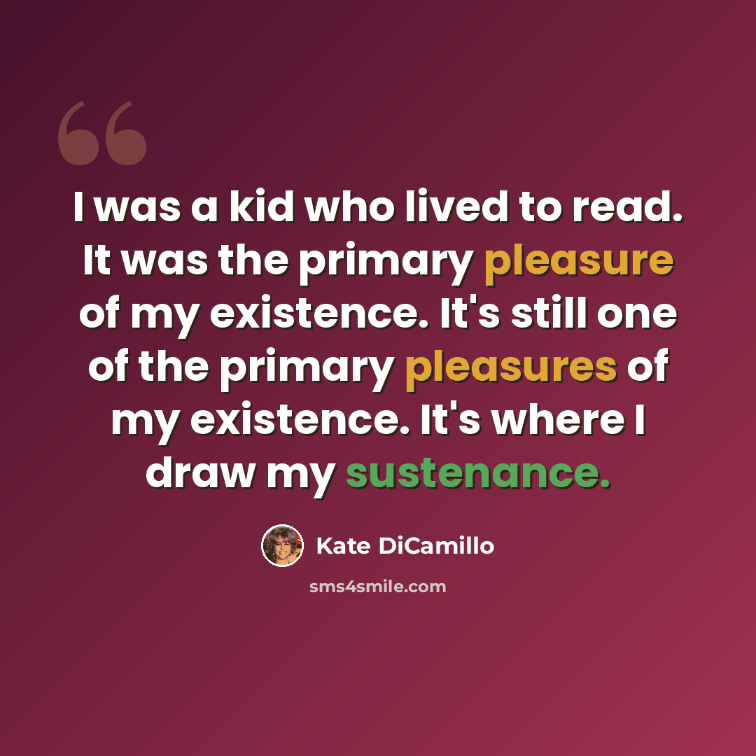 “I was a kid who lived to read. It was the primary pleasure of my existence. It's still one of the primary pleasures of my existence. It's where I draw my sustenance.” quote by Kate DiCamillo