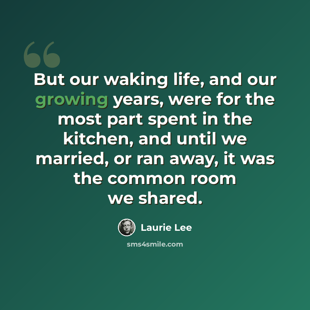 “But our waking life, and our growing years, were for the most part spent in the kitchen, and until we married, or ran away, it was the common room we shared.” quote by Laurie Lee
