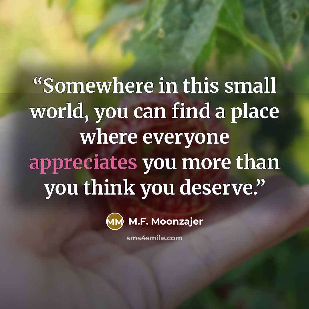 “Somewhere in this small world, you can find a place where everyone appreciates you more than you think you deserve.” quote by M.F. Moonzajer
