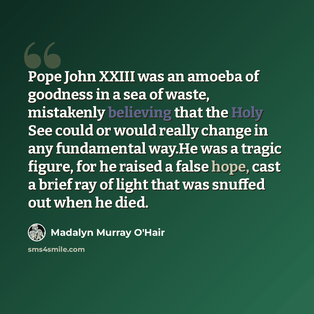 “Pope John XXIII was an amoeba of goodness in a sea of waste, mistakenly believing that the Holy See could or would really change in any fundamental way.He was a tragic figure, for he raised a false hope, cast a brief ray of light that was snuffed out when he died.” quote by Madalyn Murray O'Hair