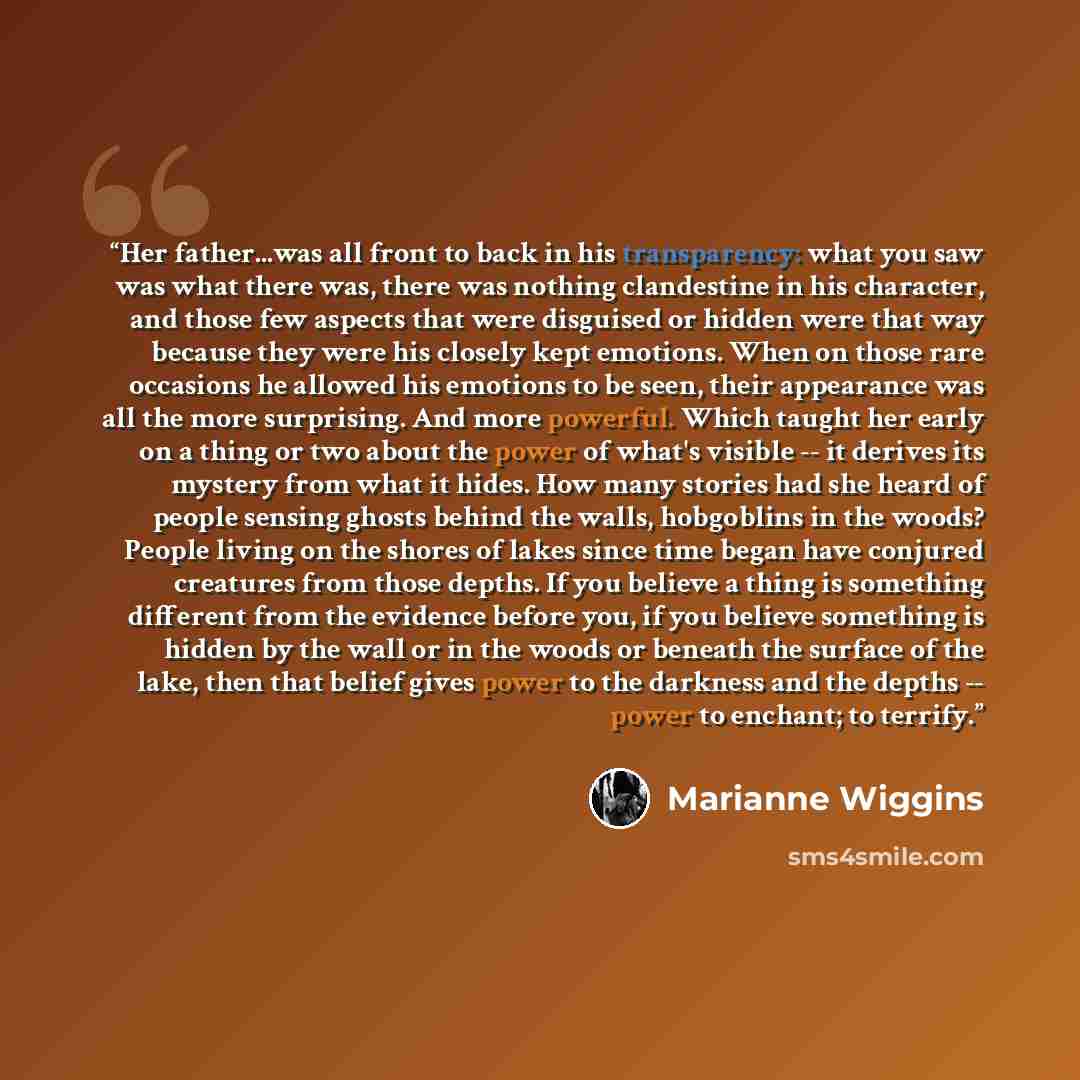 “Her father...was all front to back in his transparency: what you saw was what there was, there was nothing clandestine in his character, and those few aspects that were disguised or hidden were that way because they were his closely kept emotions. When on those rare occasions he allowed his…” quote by Marianne Wiggins