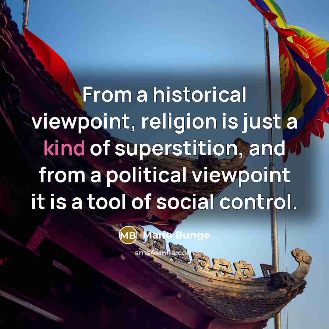 “From a historical viewpoint, religion is just a kind of superstition, and from a political viewpoint it is a tool of social control.” quote by Mario Bunge