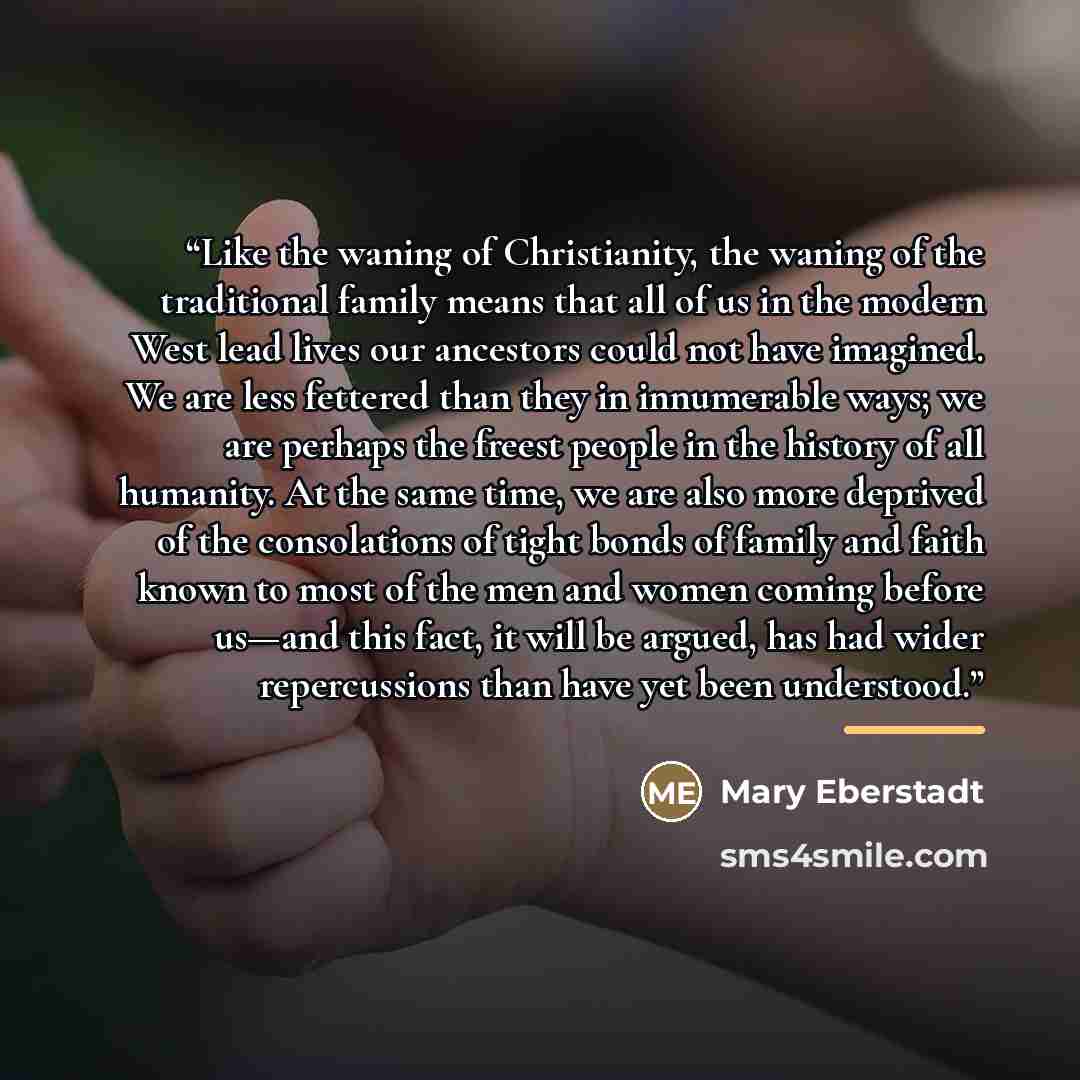 “Like the waning of Christianity, the waning of the traditional family means that all of us in the modern West lead lives our ancestors could not have imagined. We are less fettered than they in innumerable ways; we are perhaps the freest people in the history of all humanity. At the same time, we…” quote by Mary Eberstadt