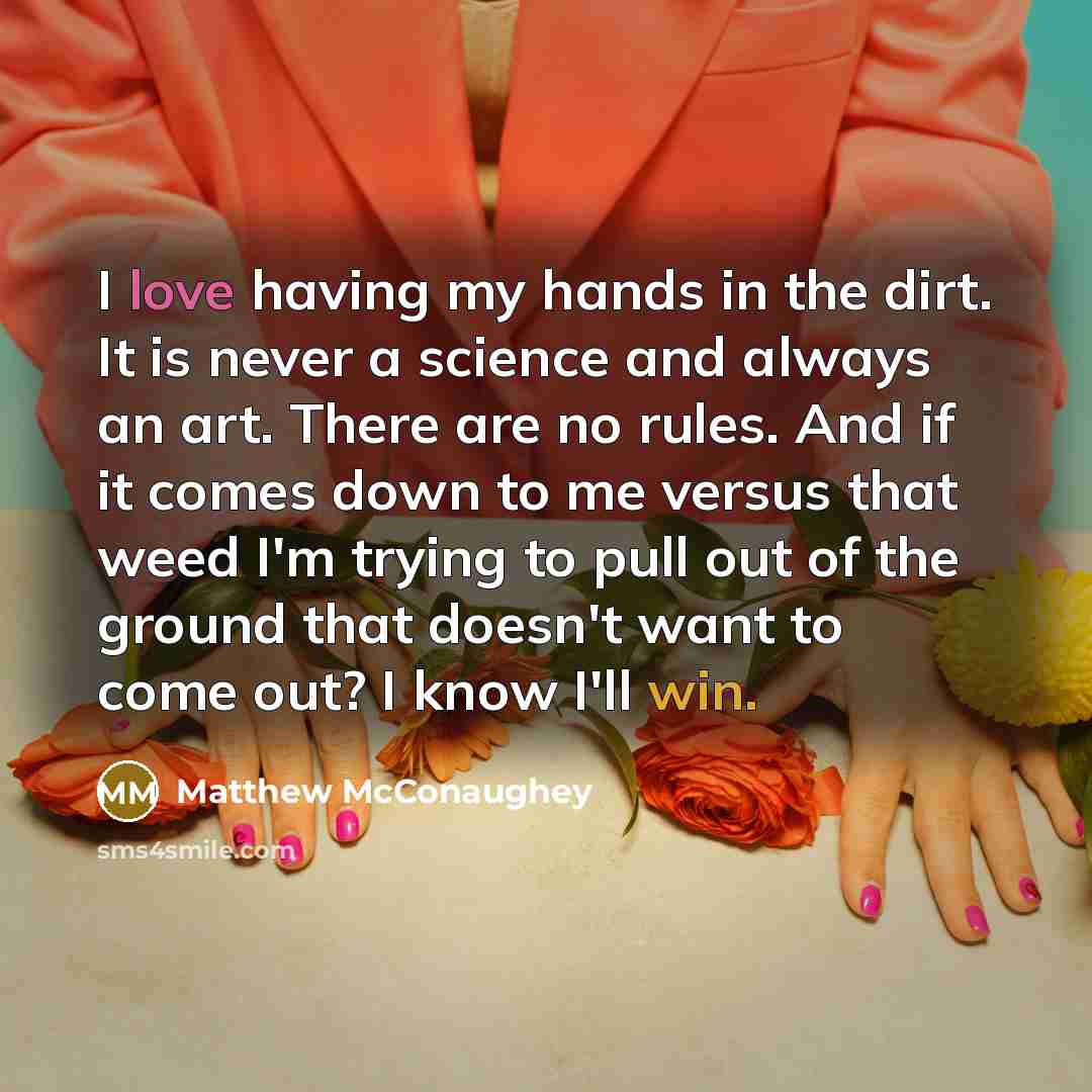 “I love having my hands in the dirt. It is never a science and always an art. There are no rules. And if it comes down to me versus that weed I'm trying to pull out of the ground that doesn't want to come out? I know I'll win.” quote by Matthew McConaughey