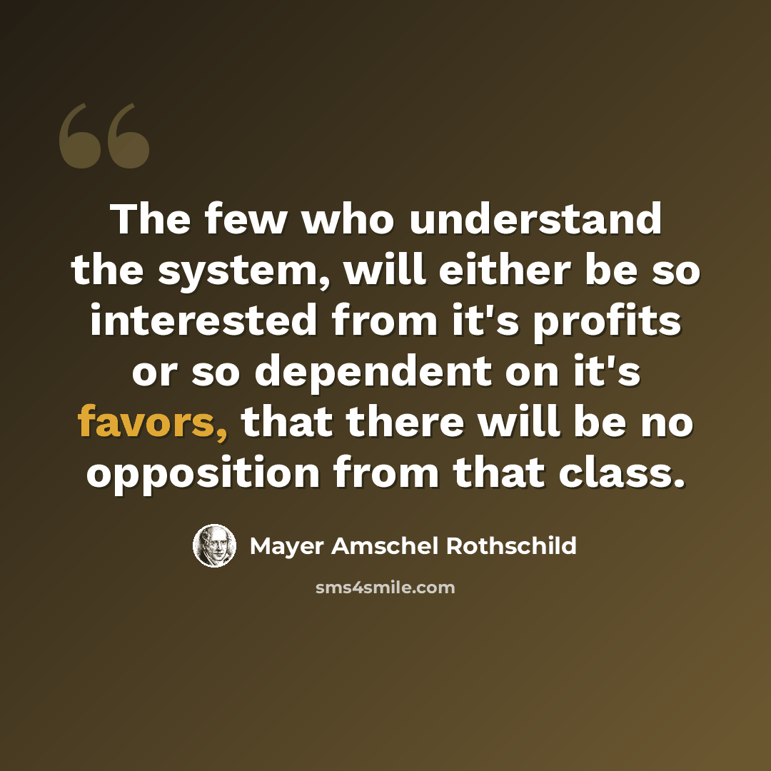 “The few who understand the system, will either be so interested from it's profits or so dependent on it's favors, that there will be no opposition from that class.” quote by Mayer Amschel Rothschild