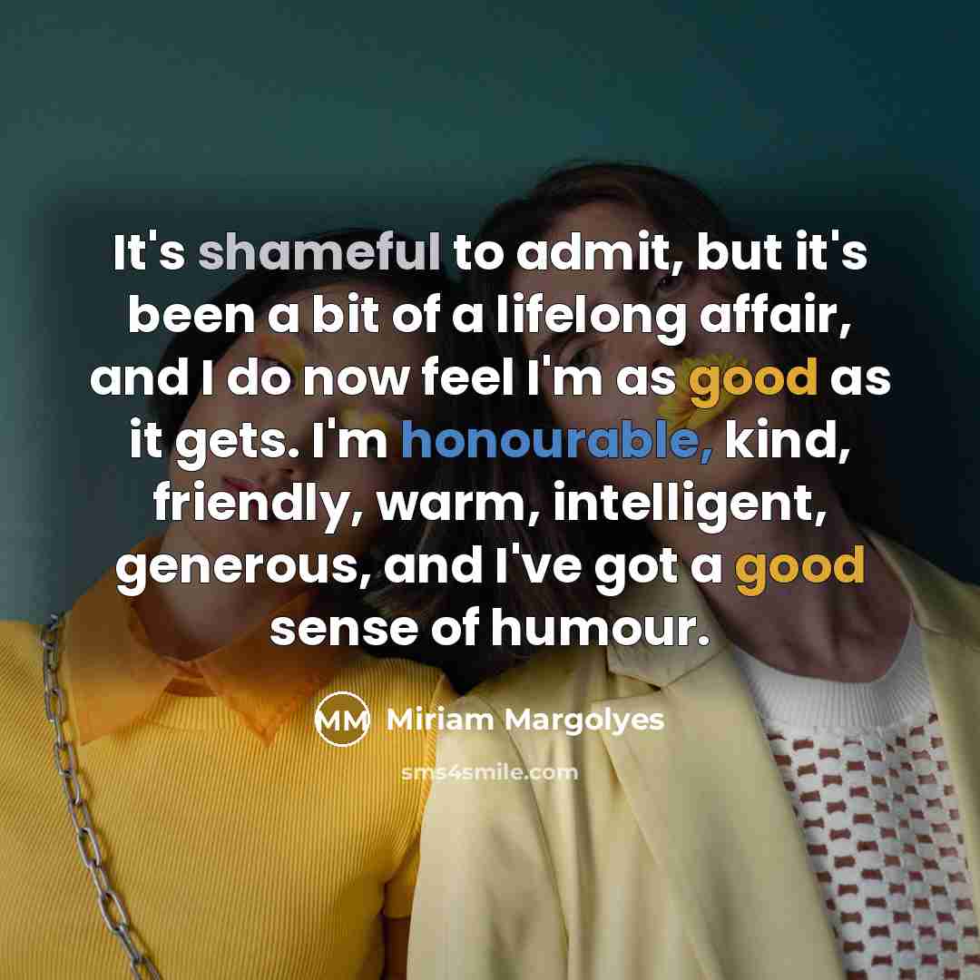 “It's shameful to admit, but it's been a bit of a lifelong affair, and I do now feel I'm as good as it gets. I'm honourable, kind, friendly, warm, intelligent, generous, and I've got a good sense of humour.” quote by Miriam Margolyes