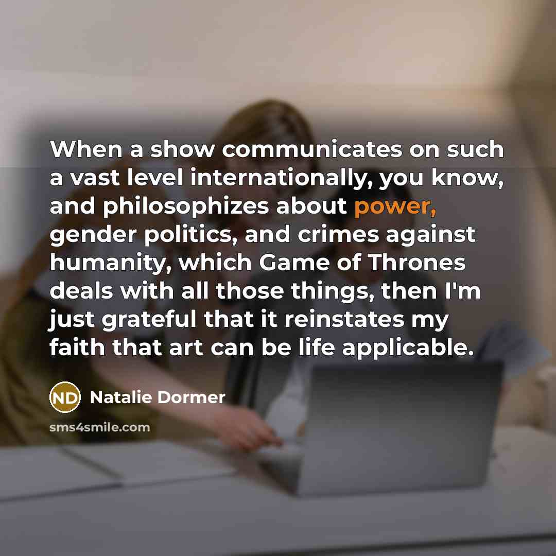 “When a show communicates on such a vast level internationally, you know, and philosophizes about power, gender politics, and crimes against humanity, which Game of Thrones deals with all those things, then I'm just grateful that it reinstates my faith that art can be life applicable.” quote by Natalie Dormer