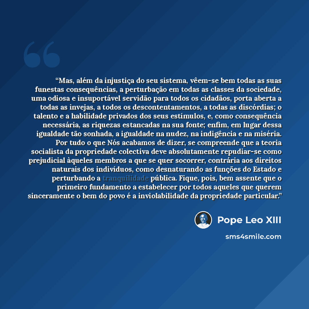 “Mas, além da injustiça do seu sistema, vêem-se bem todas as suas funestas consequências, a perturbação em todas as classes da sociedade, uma odiosa e insuportável servidão para todos os cidadãos, porta aberta a todas as invejas, a todos os descontentamentos, a todas as discórdias; o talento e a…” quote by Pope Leo XIII