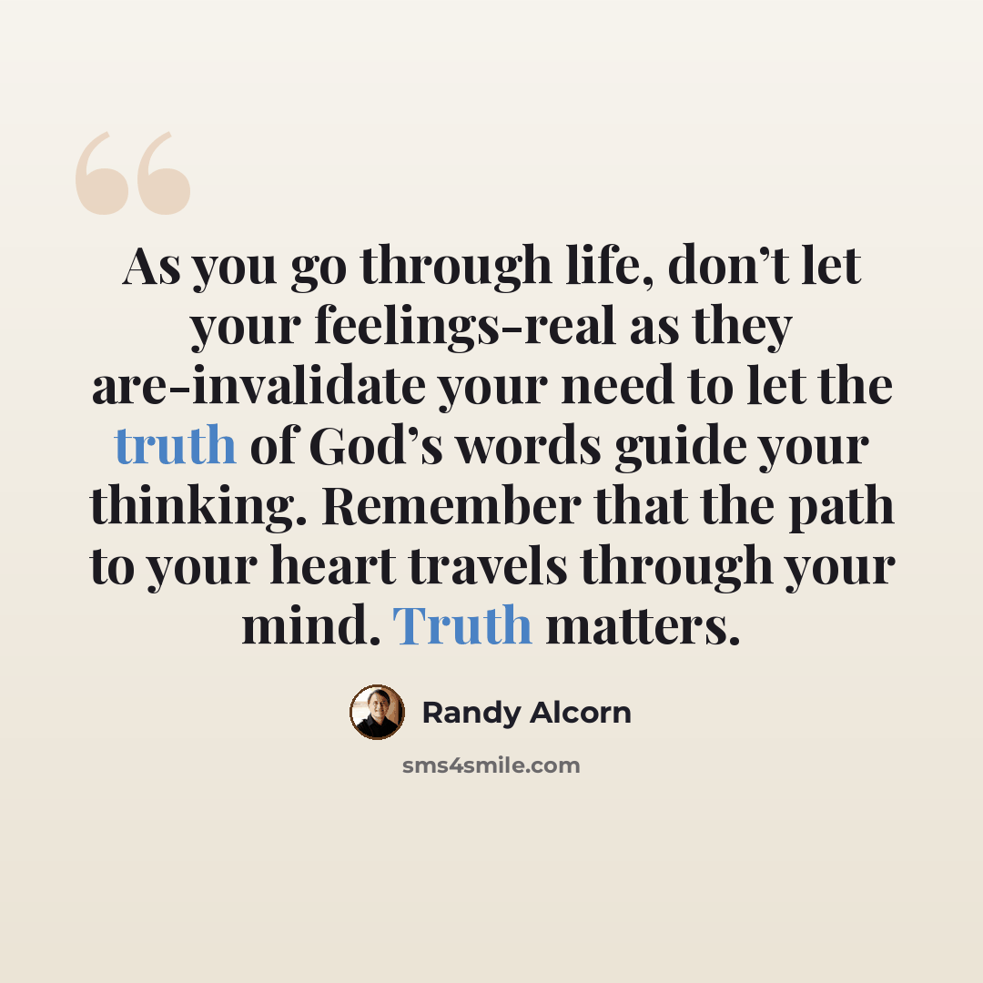 “As you go through life, don’t let your feelings-real as they are-invalidate your need to let the truth of God’s words guide your thinking. Remember that the path to your heart travels through your mind. Truth matters.” quote by Randy Alcorn