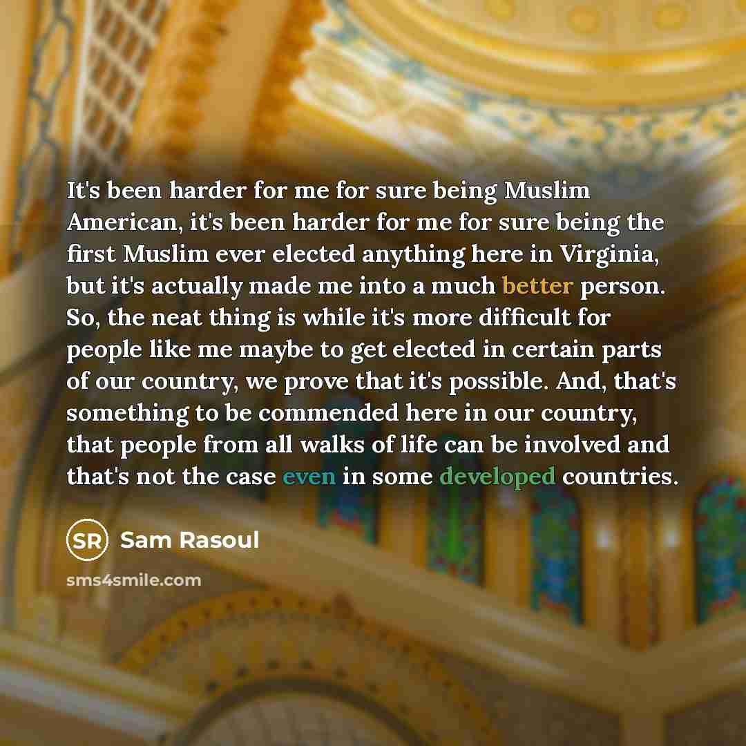 “It's been harder for me for sure being Muslim American, it's been harder for me for sure being the first Muslim ever elected anything here in Virginia, but it's actually made me into a much better person. So, the neat thing is while it's more difficult for people like me maybe to get elected in…” quote by Sam Rasoul