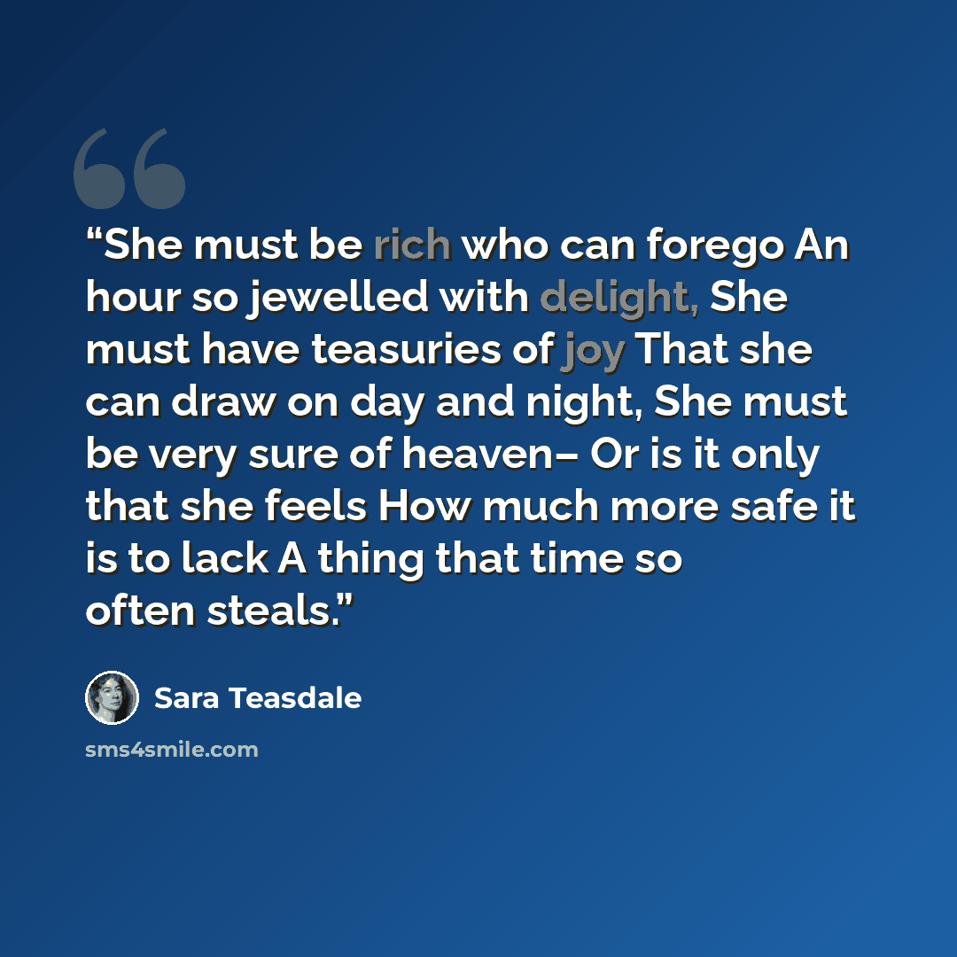 “She must be rich who can forego An hour so jewelled with delight, She must have teasuries of joy That she can draw on day and night, She must be very sure of heaven– Or is it only that she feels How much more safe it is to lack A thing that time so often steals.” quote by Sara Teasdale